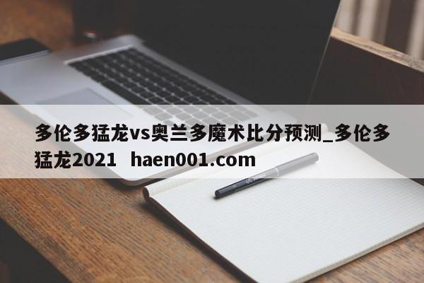 多伦多猛龙vs奥兰多魔术比分预测_多伦多猛龙2021  haen001.com