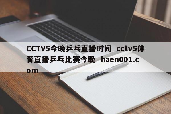 CCTV5今晚乒乓直播时间_cctv5体育直播乒乓比赛今晚  haen001.com
