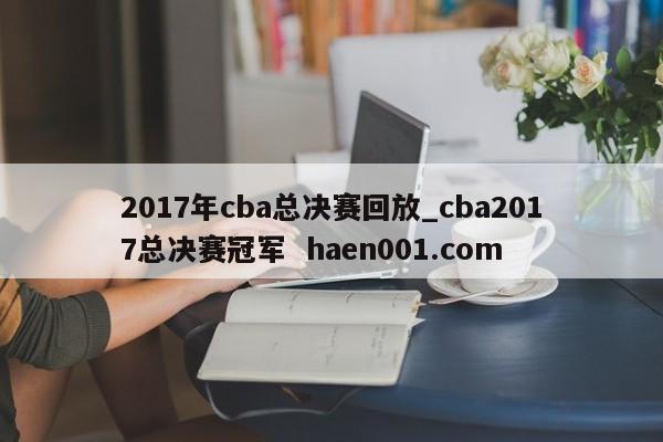 2017年cba总决赛回放_cba2017总决赛冠军  haen001.com