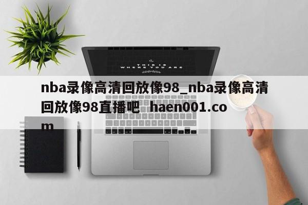 nba录像高清回放像98_nba录像高清回放像98直播吧  haen001.com