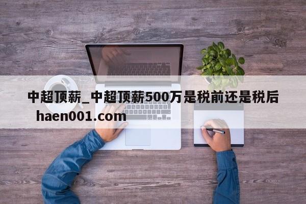 中超顶薪_中超顶薪500万是税前还是税后 haen001.com