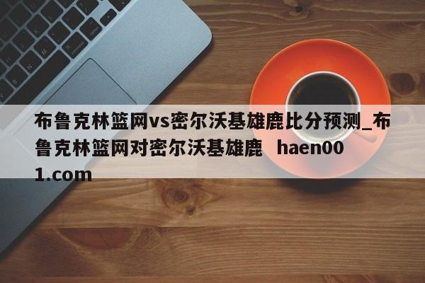 布鲁克林篮网vs密尔沃基雄鹿比分预测_布鲁克林篮网对密尔沃基雄鹿  haen001.com