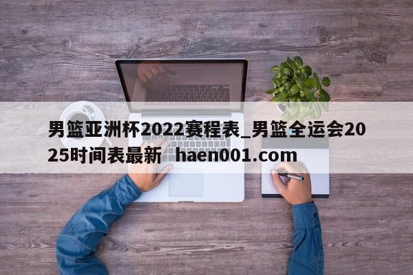 男篮亚洲杯2022赛程表_男篮全运会2025时间表最新  haen001.com