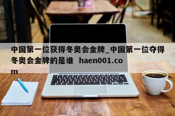中国第一位获得冬奥会金牌_中国第一位夺得冬奥会金牌的是谁  haen001.com