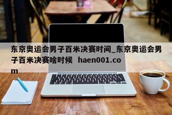 东京奥运会男子百米决赛时间_东京奥运会男子百米决赛啥时候  haen001.com