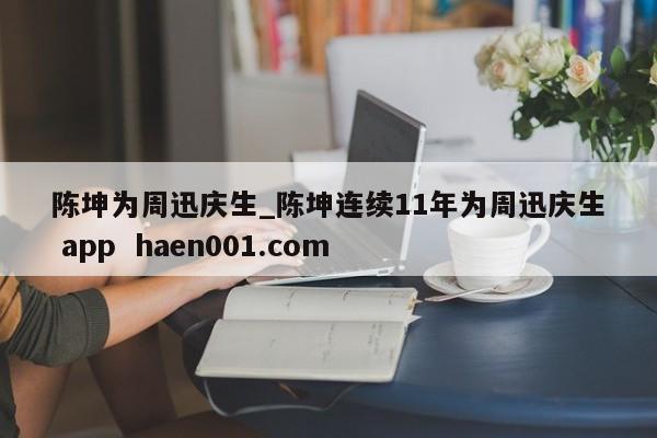 陈坤为周迅庆生_陈坤连续11年为周迅庆生 app haen001.com