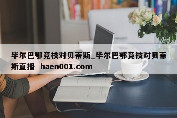 毕尔巴鄂竞技对贝蒂斯_毕尔巴鄂竞技对贝蒂斯直播  haen001.com