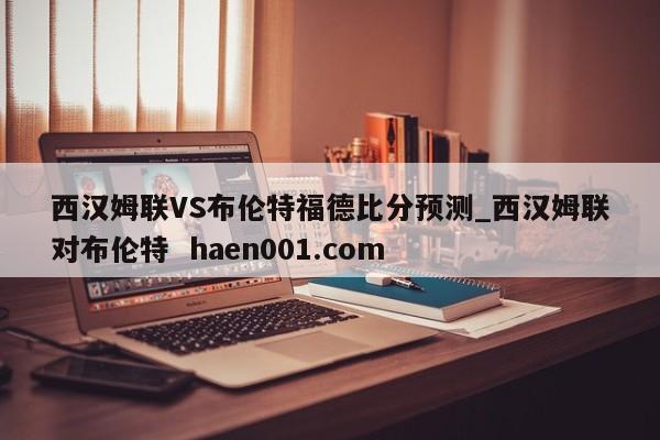 西汉姆联VS布伦特福德比分预测_西汉姆联对布伦特  haen001.com