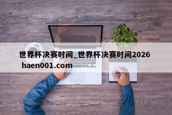 世界杯决赛时间_世界杯决赛时间2026 haen001.com