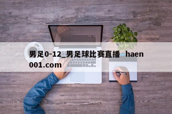 男足0-12_男足球比赛直播 haen001.com