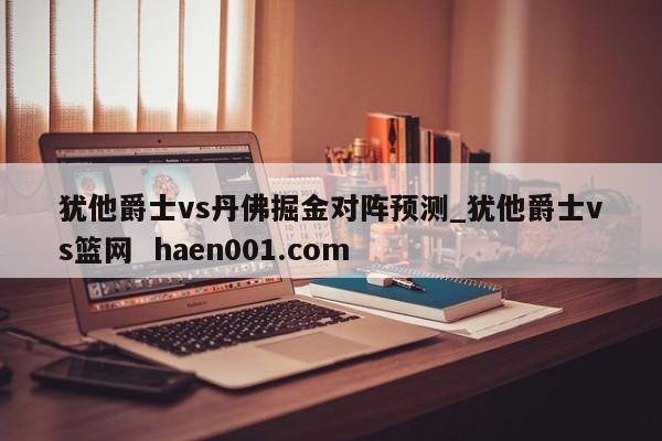 犹他爵士vs丹佛掘金对阵预测_犹他爵士vs篮网 haen001.com