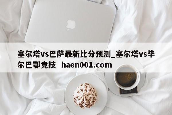 塞尔塔vs巴萨最新比分预测_塞尔塔vs毕尔巴鄂竞技  haen001.com
