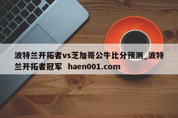 波特兰开拓者vs芝加哥公牛比分预测_波特兰开拓者冠军  haen001.com