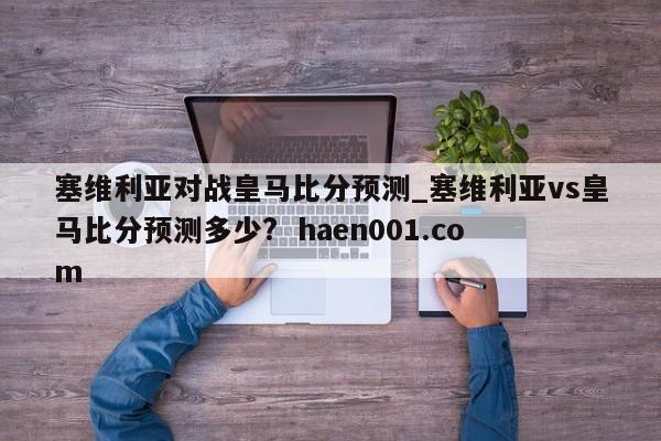 塞维利亚对战皇马比分预测_塞维利亚vs皇马比分预测多少?  haen001.com