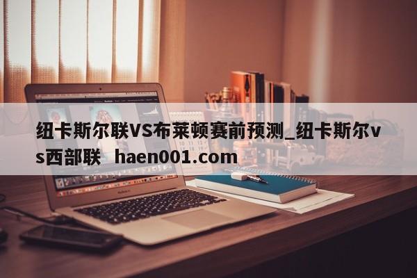 纽卡斯尔联VS布莱顿赛前预测_纽卡斯尔vs西部联  haen001.com