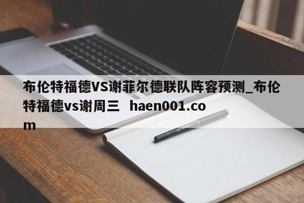 布伦特福德VS谢菲尔德联队阵容预测_布伦特福德vs谢周三  haen001.com