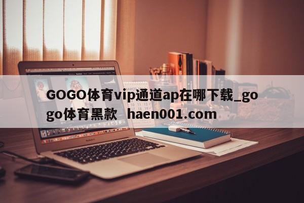GOGO体育vip通道ap在哪下载_gogo体育黑款  haen001.com