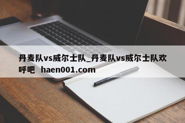 丹麦队vs威尔士队_丹麦队vs威尔士队欢呼吧  haen001.com
