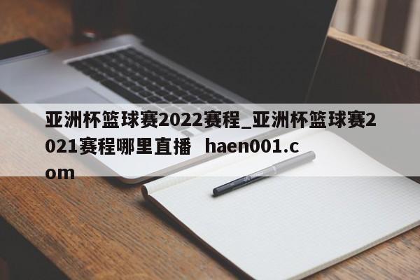 亚洲杯篮球赛2022赛程_亚洲杯篮球赛2021赛程哪里直播  haen001.com