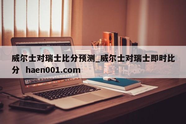 威尔士对瑞士比分预测_威尔士对瑞士即时比分  haen001.com