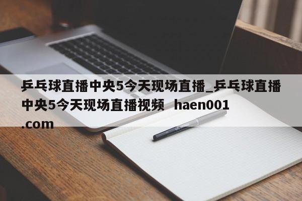 乒乓球直播中央5今天现场直播_乒乓球直播中央5今天现场直播视频  haen001.com