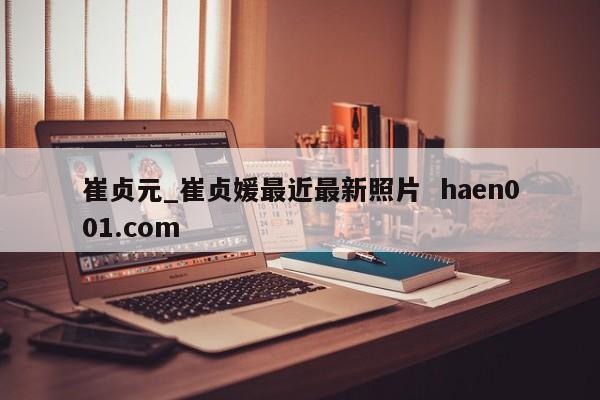 崔贞元_崔贞媛最近最新照片  haen001.com