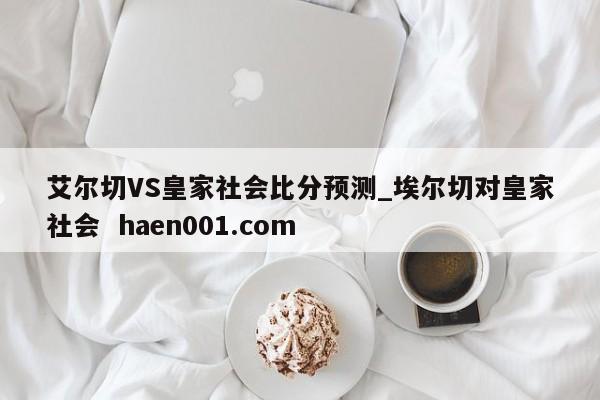 艾尔切VS皇家社会比分预测_埃尔切对皇家社会  haen001.com